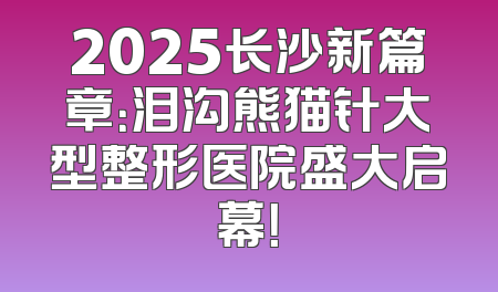 2025长沙新篇章：泪沟熊猫针大型整形医院盛大启幕！
