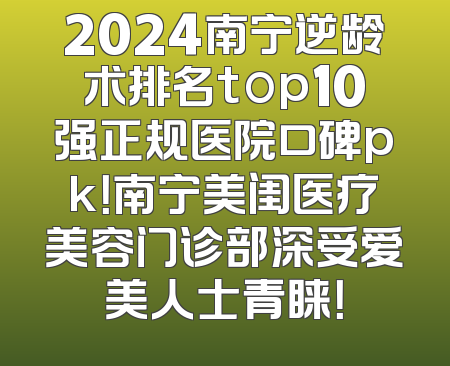 2024南宁逆龄术排名top10强正规医院口碑pk！南宁美闺医疗美容门诊部深受爱美人士青睐！