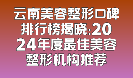 云南美容整形口碑排行榜揭晓：2024年度最佳美容整形机构推荐