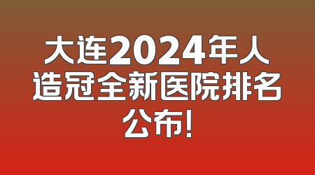 大连2024年人造冠全新医院排名公布！