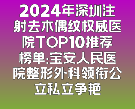2024年深圳注射去木偶纹权威医院TOP10推荐榜单：宝安人民医院整形外科领衔公立私立争艳