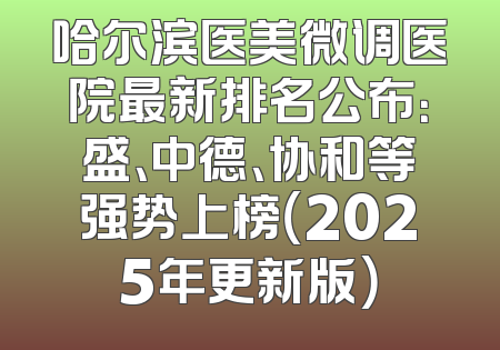 哈尔滨医美微调医院最新排名公布：盛、中德、协和等强势上榜（2025年更新版）