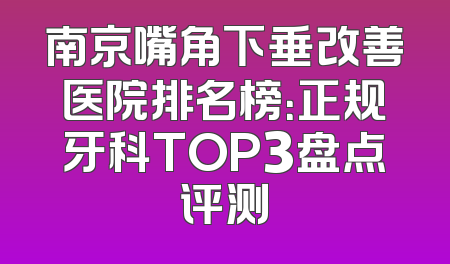 南京嘴角下垂改善医院排名榜：正规牙科TOP3盘点评测