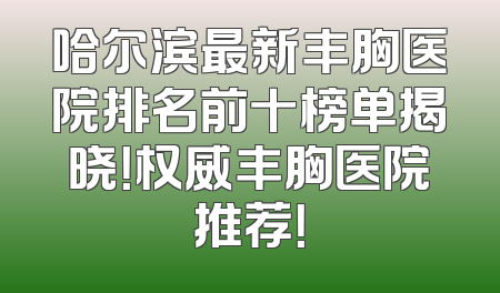 哈尔滨最新丰胸医院排名前十榜单揭晓！权威丰胸医院推荐！