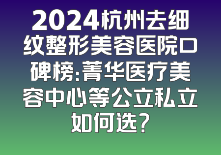 2024杭州去细纹整形美容医院口碑榜：菁华医疗美容中心等公立私立如何选？