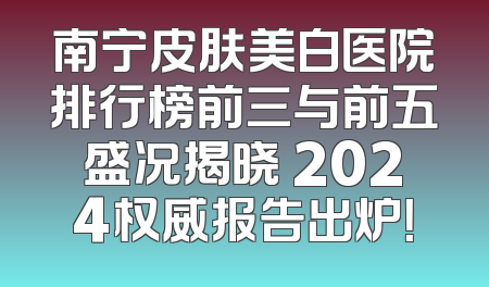 南宁皮肤美白医院排行榜前三与前五盛况揭晓 2024权威报告出炉！