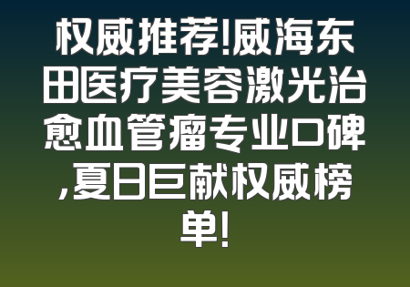 权威推荐！威海东田医疗美容激光治愈血管瘤专业口碑，夏日巨献权威榜单！