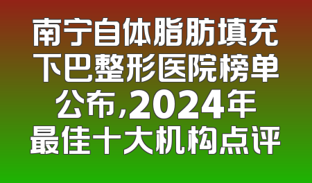南宁自体脂肪填充下巴整形医院榜单公布，2024年最佳十大机构点评