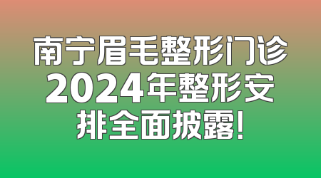 南宁眉毛整形门诊2024年整形安排全面披露！