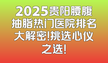 2025贵阳腰腹抽脂热门医院排名大解密！挑选心仪之选！