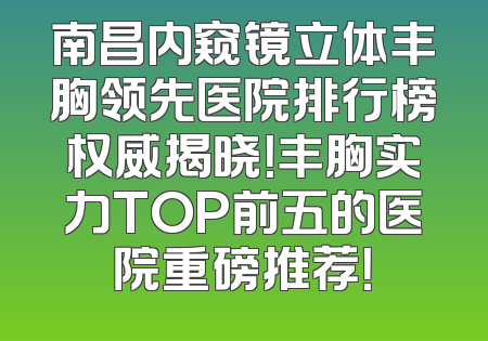 南昌内窥镜立体丰胸领先医院排行榜权威揭晓！丰胸实力TOP前五的医院重磅推荐！