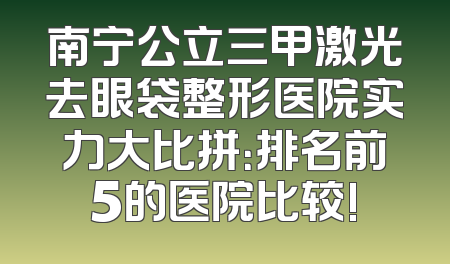 南宁公立三甲激光去眼袋整形医院实力大比拼：排名前5的医院比较!