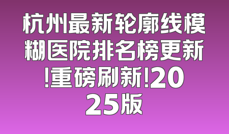 杭州最新轮廓线模糊医院排名榜更新！重磅刷新！2025版