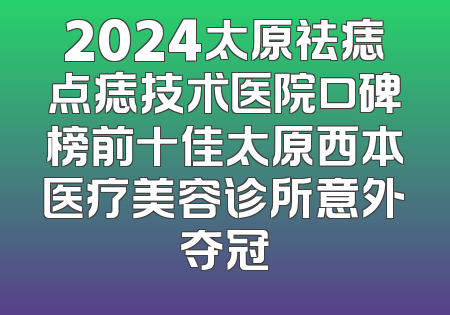 2024太原祛痣点痣技术医院口碑榜前十佳太原西本医疗美容诊所意外夺冠