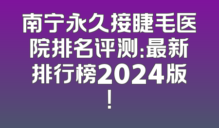 南宁永久接睫毛医院排名评测：最新排行榜2024版！