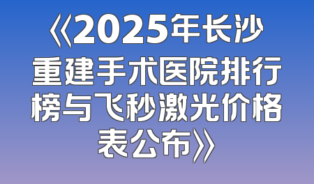 《2025年长沙重建手术医院排行榜与飞秒激光价格表公布》