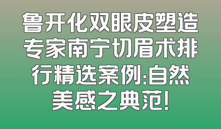 鲁开化双眼皮塑造专家南宁切眉术排行精选案例：自然美感之典范！