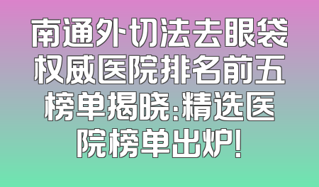 南通外切法去眼袋权威医院排名前五榜单揭晓：精选医院榜单出炉！