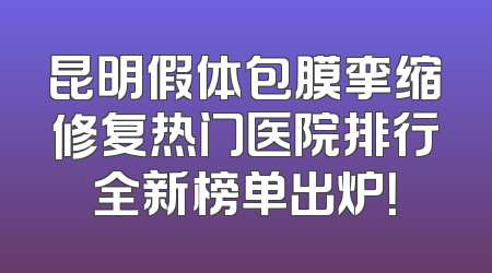 昆明假体包膜挛缩修复热门医院排行全新榜单出炉！