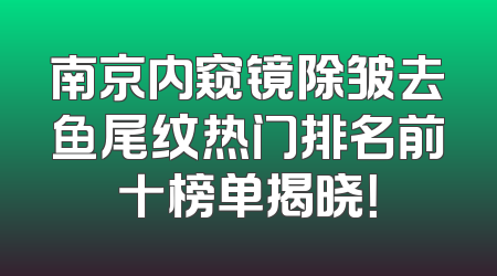 南京内窥镜除皱去鱼尾纹热门排名前十榜单揭晓！