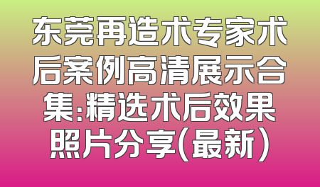 东莞再造术专家术后案例高清展示合集：精选术后效果照片分享（最新）