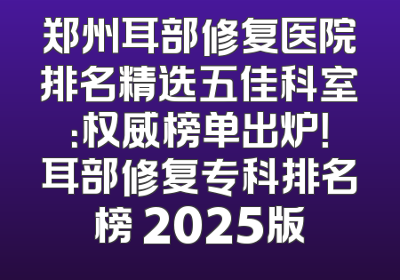 郑州耳部修复医院排名精选五佳科室：权威榜单出炉！耳部修复专科排名榜 2025版