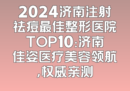 2024济南注射祛痘最佳整形医院TOP10：济南佳姿医疗美容领航，权威亲测