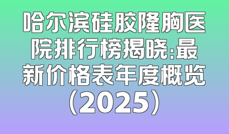 哈尔滨硅胶隆胸医院排行榜揭晓：最新价格表年度概览（2025）