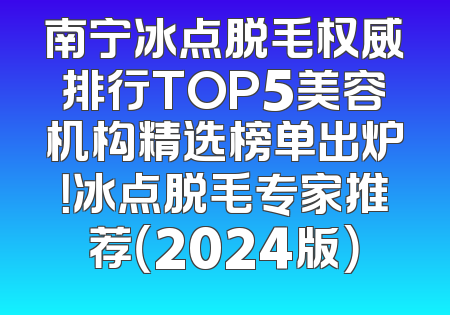 南宁冰点脱毛权威排行TOP5美容机构精选榜单出炉！冰点脱毛专家推荐（2024版）