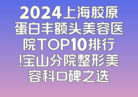 2024上海胶原蛋白丰额头美容医院TOP10排行！宝山分院整形美容科口碑之选