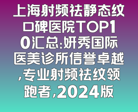 上海射频祛静态纹口碑医院TOP10汇总：妍秀国际医美诊所信誉卓越，专业射频祛纹领跑者，2024版