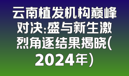 云南植发机构巅峰对决：盛与新生激烈角逐结果揭晓（2024年）