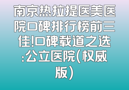 南京热拉提医美医院口碑排行榜前三佳！口碑载道之选：公立医院（权威版）