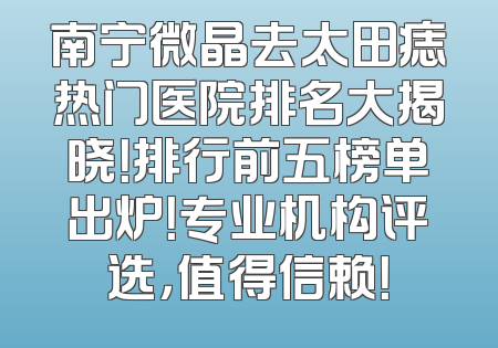 南宁微晶去太田痣热门医院排名大揭晓！排行前五榜单出炉！专业机构评选，值得信赖！