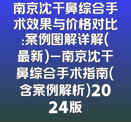 南京沈干鼻综合手术效果与价格对比：案例图解详解（最新）_南京沈干鼻综合手术指南（含案例解析）2024版