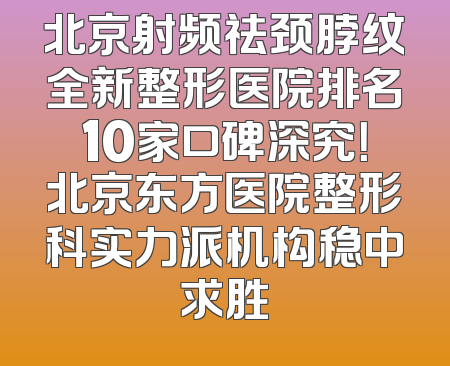 北京射频祛颈脖纹全新整形医院排名10家口碑深究！北京东方医院整形科实力派机构稳中求胜