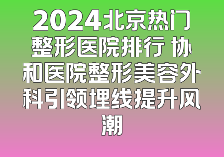 2024北京热门整形医院排行 协和医院整形美容外科引领埋线提升风潮