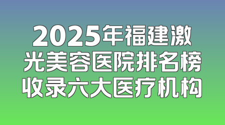 2025年福建激光美容医院排名榜收录六大医疗机构