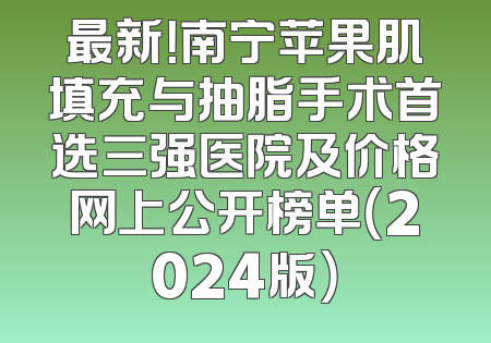 最新！南宁苹果肌填充与抽脂手术首选三强医院及价格网上公开榜单（2024版）