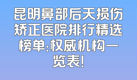 昆明鼻部后天损伤矫正医院排行精选榜单：权威机构一览表！