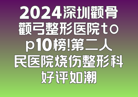2024深圳颧骨颧弓整形医院top10榜！第二人民医院烧伤整形科好评如潮