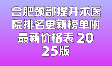 合肥颈部提升术医院排名更新榜单附最新价格表 2025版