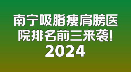南宁吸脂瘦肩膀医院排名前三来袭!2024