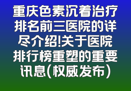 重庆色素沉着治疗排名前三医院的详尽介绍！关于医院排行榜重塑的重要讯息（权威发布）