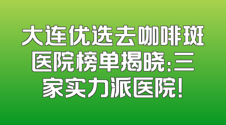 大连优选去咖啡斑医院榜单揭晓：三家实力派医院！