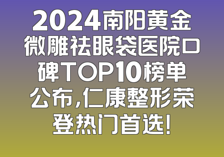 2024南阳黄金微雕祛眼袋医院口碑TOP10榜单公布，仁康整形荣登热门首选！