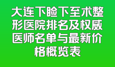 大连下睑下至术整形医院排名及权威医师名单与最新价格概览表