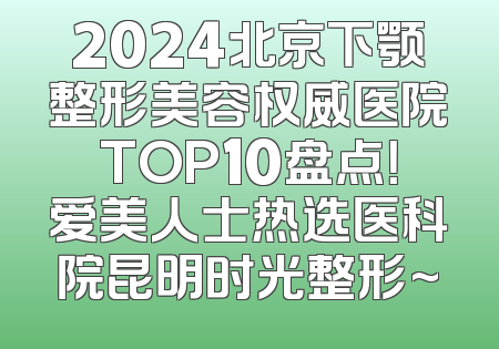 2024北京下颚整形美容权威医院TOP10盘点！爱美人士热选医科院昆明时光整形~