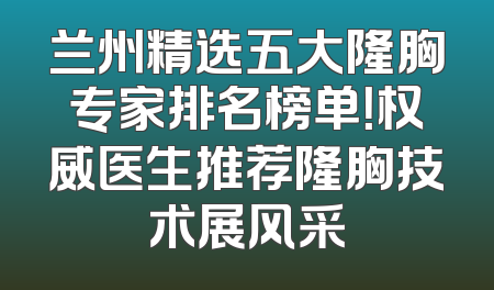 兰州精选五大隆胸专家排名榜单！权威医生推荐隆胸技术展风采