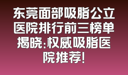 东莞面部吸脂公立医院排行前三榜单揭晓：权威吸脂医院推荐！